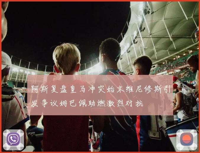 阿斯复盘皇马冲突始末维尼修斯引发争议姆巴佩助燃激烈对抗