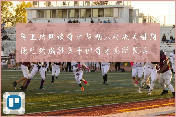 阿里纳斯谈奇才与湖人对决关键阿德巴约成胜负手但奇才无所畏惧