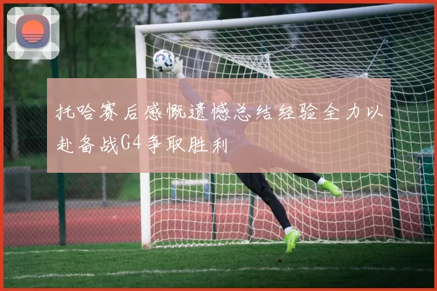 托哈赛后感慨遗憾总结经验全力以赴备战G4争取胜利