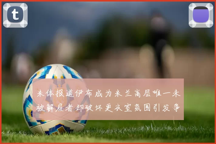 米体报道伊布成为米兰高层唯一未被解雇者却破坏更衣室氛围引发争议