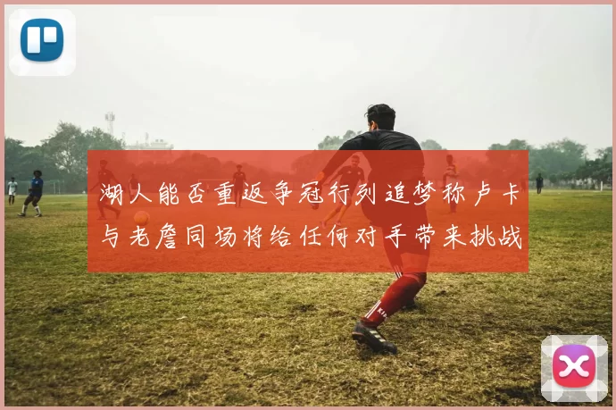 湖人能否重返争冠行列追梦称卢卡与老詹同场将给任何对手带来挑战