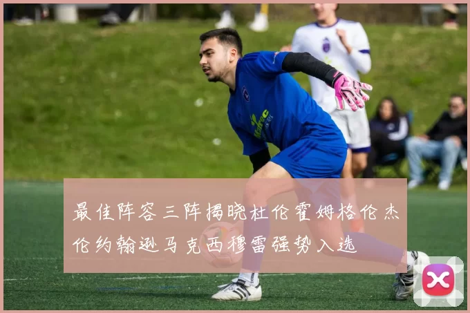 最佳阵容三阵揭晓杜伦霍姆格伦杰伦约翰逊马克西穆雷强势入选