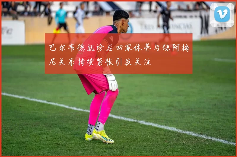 巴尔韦德就诊后回家休养与琼阿梅尼关系持续紧张引发关注