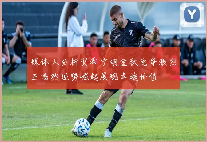 媒体人分析贺希宁胡金秋竞争激烈王浩然逆势崛起展现卓越价值