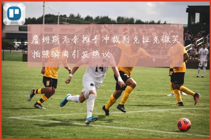 詹姆斯无奈摊手冲裁判克拉克微笑拍照瞬间引发热议