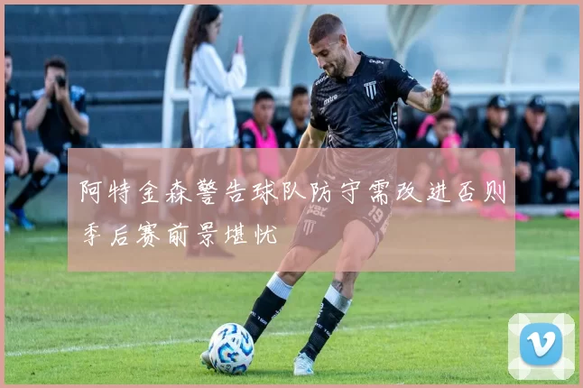阿特金森警告球队防守需改进否则季后赛前景堪忧
