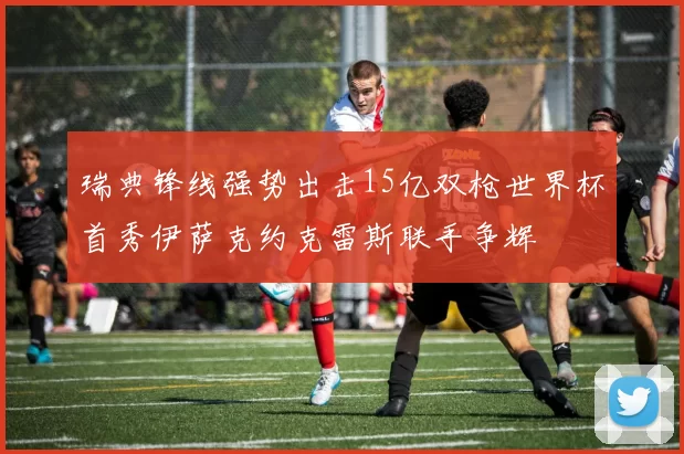 瑞典锋线强势出击15亿双枪世界杯首秀伊萨克约克雷斯联手争辉