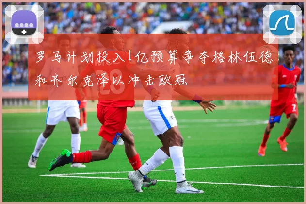 罗马计划投入1亿预算争夺格林伍德和齐尔克泽以冲击欧冠