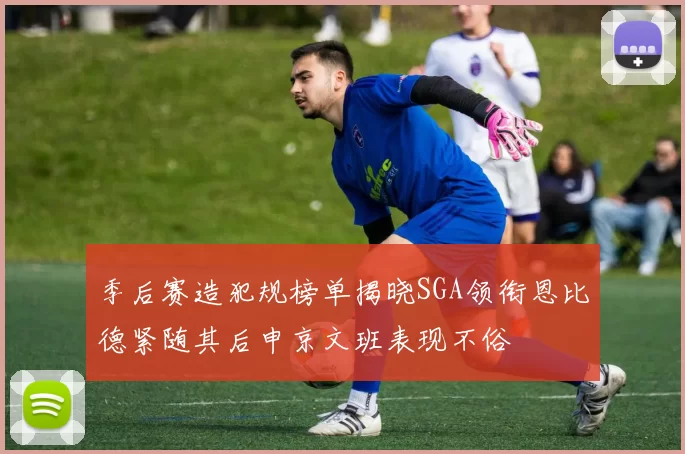季后赛造犯规榜单揭晓SGA领衔恩比德紧随其后申京文班表现不俗