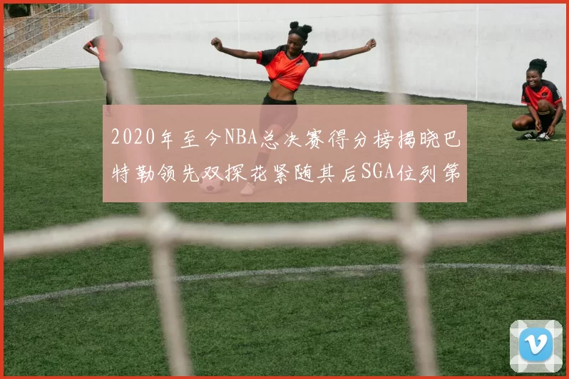 2020年至今NBA总决赛得分榜揭晓巴特勒领先双探花紧随其后SGA位列第四
