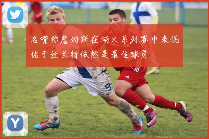名嘴称詹姆斯在湖火系列赛中表现优于杜兰特依然是最佳球员