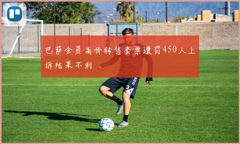 巴萨会员高价转售套票遭罚450人上诉结果不利